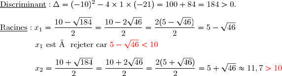 \underline{\text{Discriminant}} :\Delta=(-10)^2-4\times1\times(-21)=100+84=184>0. \\\\\underline{\text{Racines}} :x_1=\dfrac{10-\sqrt{184}}{2}=\dfrac{10-2\sqrt{46}}{2}=\dfrac{2(5-\sqrt{46})}{2}=5-\sqrt{46} \\\overset{{\white{.}}}{\phantom{WWwW}\;x_1\text{ est à rejeter car }{\red{5-\sqrt{46}<10}}} \\\\\phantom{WWwW}\;x_2=\dfrac{10+\sqrt{184}}{2}=\dfrac{10+2\sqrt{46}}{2}=\dfrac{2(5+\sqrt{46})}{2}=5+\sqrt{46}\approx11,7\;{\red{>10}}